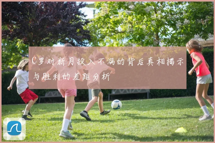 C罗对新月投入不满的背后真相揭示与胜利的差距分析