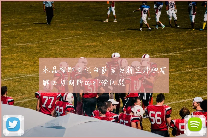 水晶宫即将任命萨吉为新主帅但需解决与朗斯的补偿问题