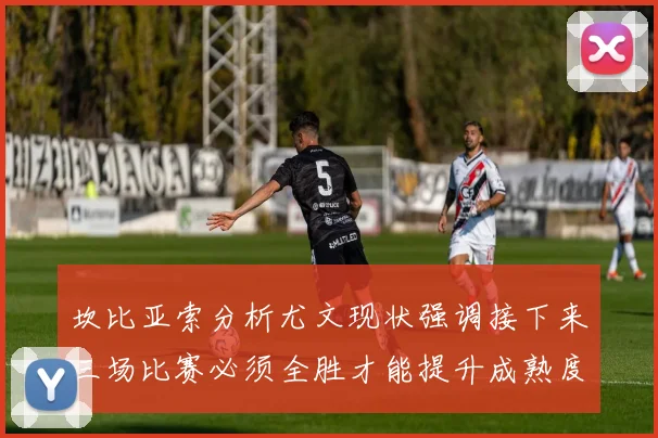 坎比亚索分析尤文现状强调接下来三场比赛必须全胜才能提升成熟度