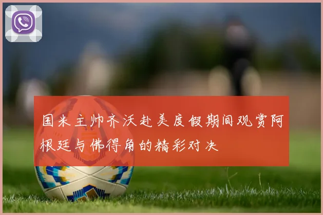 国米主帅齐沃赴美度假期间观赏阿根廷与佛得角的精彩对决