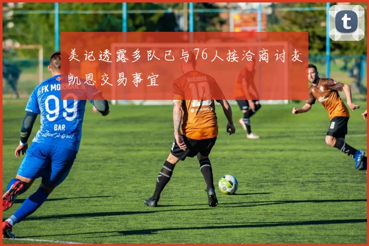 美记透露多队已与76人接洽商讨麦凯恩交易事宜