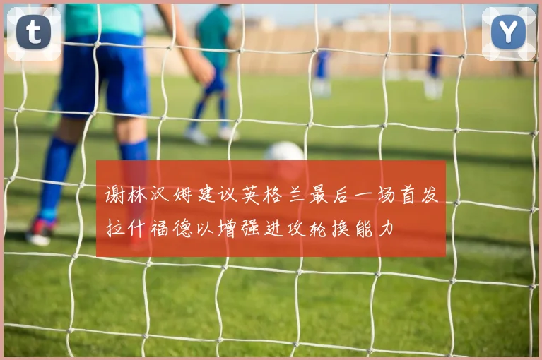 谢林汉姆建议英格兰最后一场首发拉什福德以增强进攻轮换能力