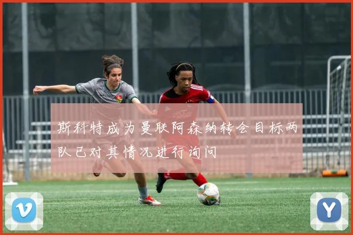 斯科特成为曼联阿森纳转会目标两队已对其情况进行询问