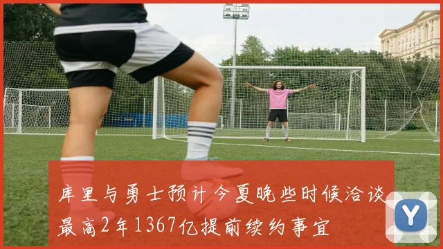 库里与勇士预计今夏晚些时候洽谈最高2年1367亿提前续约事宜