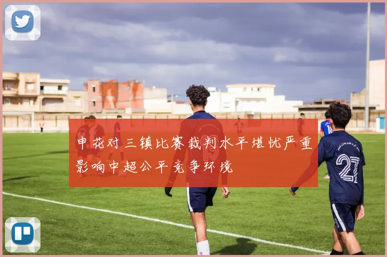 申花对三镇比赛裁判水平堪忧严重影响中超公平竞争环境