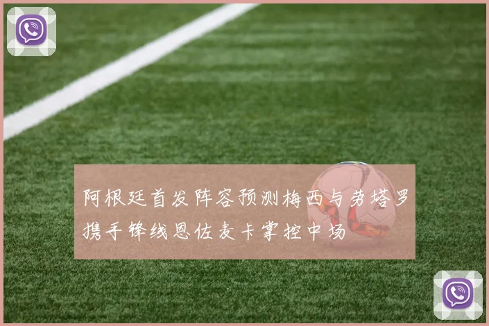 阿根廷首发阵容预测梅西与劳塔罗携手锋线恩佐麦卡掌控中场