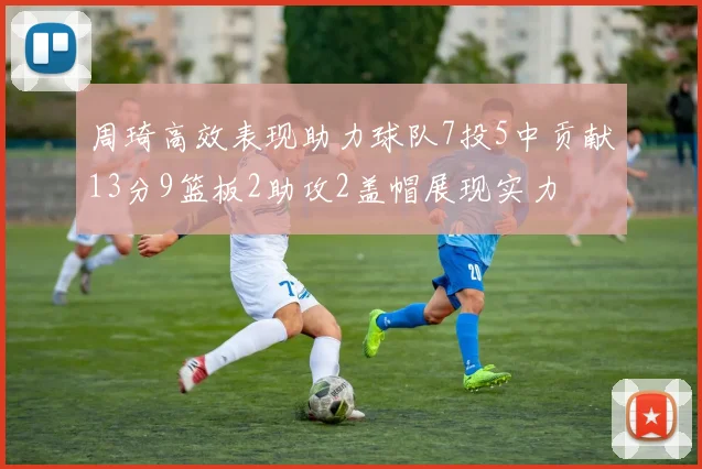 周琦高效表现助力球队7投5中贡献13分9篮板2助攻2盖帽展现实力
