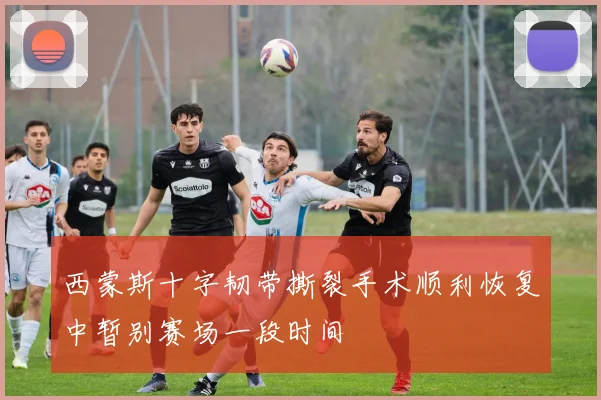 西蒙斯十字韧带撕裂手术顺利恢复中暂别赛场一段时间