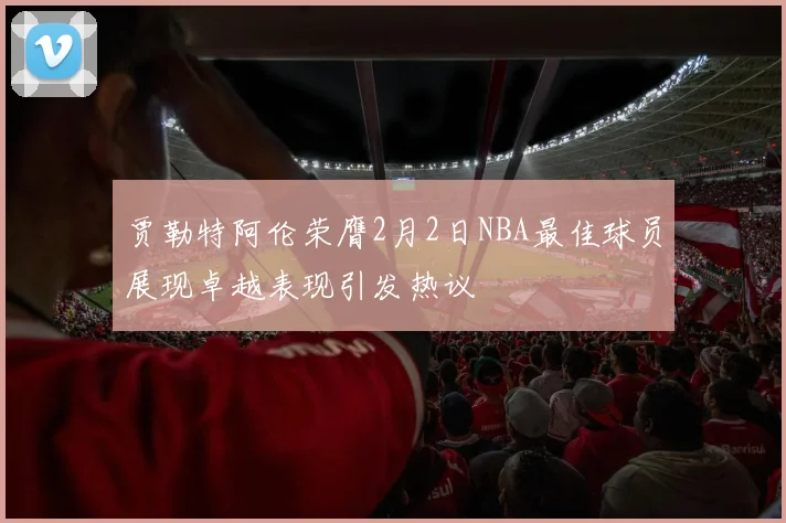 贾勒特阿伦荣膺2月2日NBA最佳球员展现卓越表现引发热议