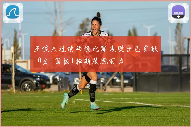 王俊杰连续两场比赛表现出色贡献10分1篮板1抢断展现实力