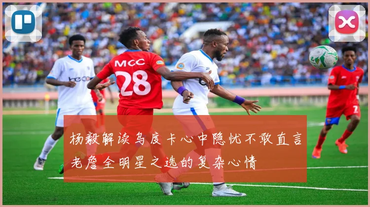 杨毅解读乌度卡心中隐忧不敢直言老詹全明星之选的复杂心情